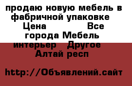 продаю новую мебель в фабричной упаковке › Цена ­ 12 750 - Все города Мебель, интерьер » Другое   . Алтай респ.